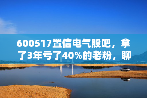 600517置信电气股吧，拿了3年亏了40%的老粉，聊聊这支电网亲儿子的真相和未来