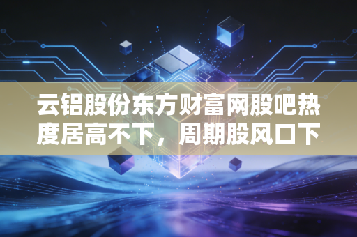 云铝股份东方财富网股吧热度居高不下，周期股风口下，云南水电铝龙头的价值逻辑到底硬不硬？