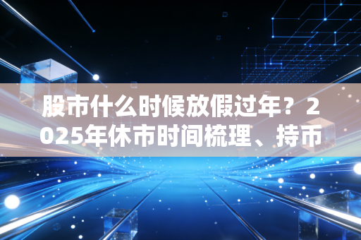 股市什么时候放假过年?2025年休市时间梳理、持币持股攻略及散户避坑指南