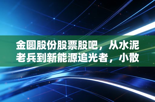 金圆股份股票股吧，从水泥老兵到新能源追光者，小散3年持股的酸甜苦辣与行业冷思考