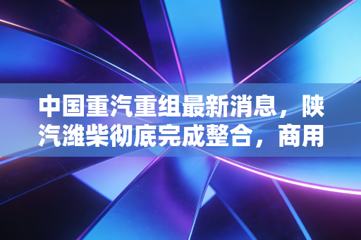 中国重汽重组最新消息,陕汽潍柴彻底完成整合,商用车赛道要变天了?
