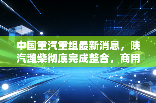 中国重汽重组最新消息,陕汽潍柴彻底完成整合,商用车赛道要变天了?