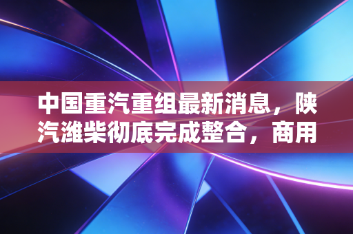 中国重汽重组最新消息,陕汽潍柴彻底完成整合,商用车赛道要变天了?