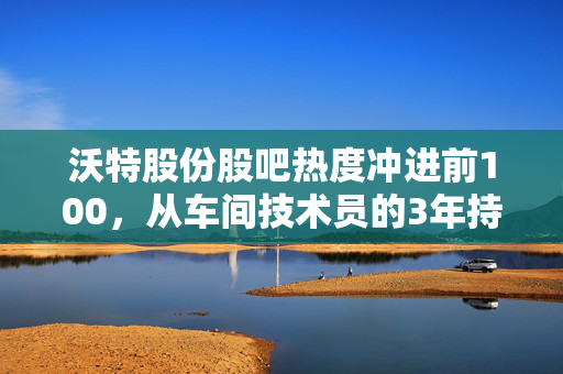 沃特股份股吧热度冲进前100,从车间技术员的3年持仓故事,看懂特种材料赛道的赚钱逻辑