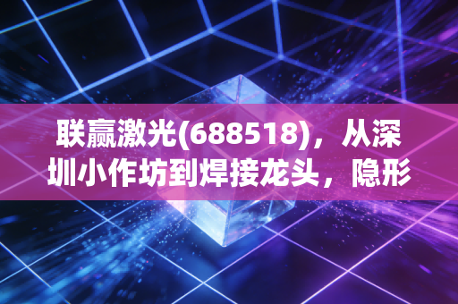 联赢激光(688518),从深圳小作坊到焊接龙头,隐形冠军的长期主义红利才刚开始?