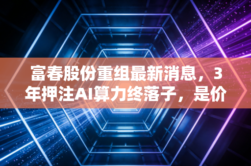 富春股份重组最新消息,3年押注AI算力终落子,是价值重估还是资本套路?