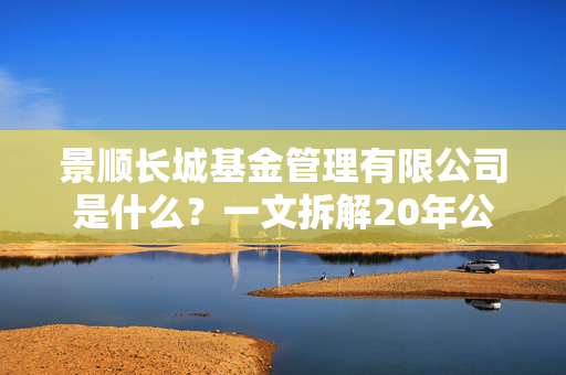 景顺长城基金管理有限公司是什么?一文拆解20年公募老兵的底色、产品和普通人投基适配指南