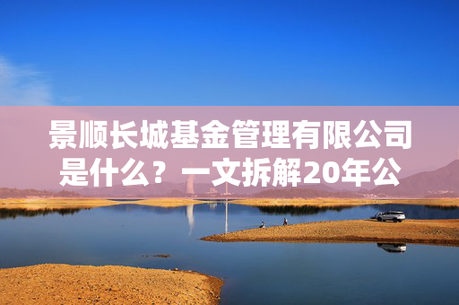 景顺长城基金管理有限公司是什么?一文拆解20年公募老兵的底色、产品和普通人投基适配指南