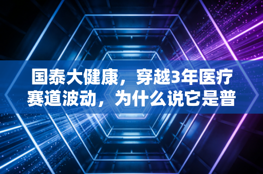 国泰大健康，穿越3年医疗赛道波动，为什么说它是普通人布局健康产业的压舱石？