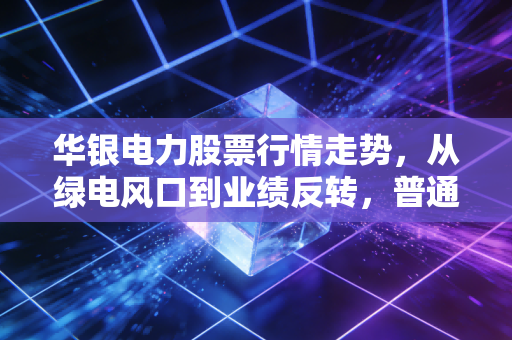华银电力股票行情走势，从绿电风口到业绩反转，普通散户要不要跟风布局？