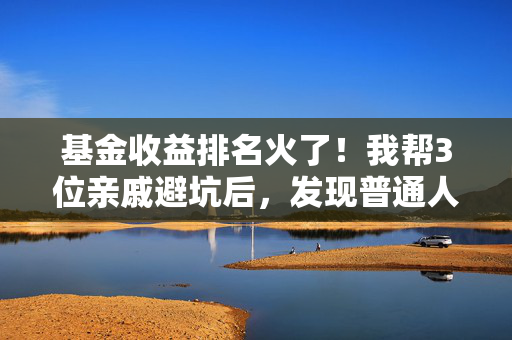 基金收益排名火了！我帮3位亲戚避坑后，发现普通人买基90%的亏都吃在迷信榜单上