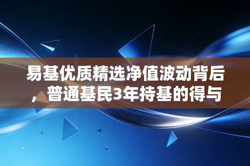 易基优质精选净值波动背后，普通基民3年持基的得与失，我为什么说选基比选时点重要10倍