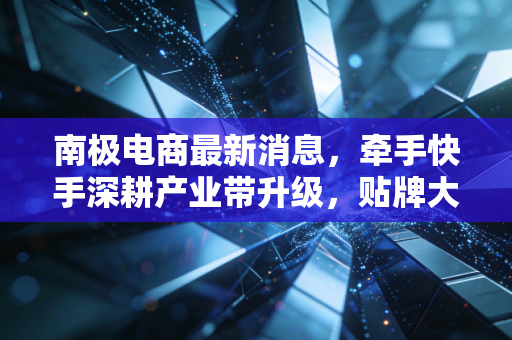 南极电商最新消息,牵手快手深耕产业带升级,贴牌大王的翻身仗能打赢吗?