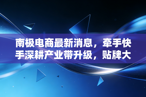 南极电商最新消息，牵手快手深耕产业带升级，贴牌大王的翻身仗能打赢吗？