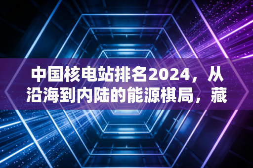中国核电站排名2024,从沿海到内陆的能源棋局,藏着你家电费10年不涨的秘密