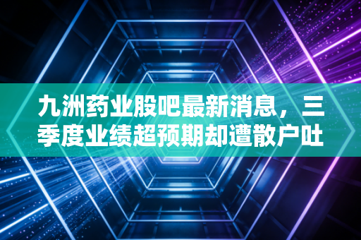 九洲药业股吧最新消息,三季度业绩超预期却遭散户吐槽?CDMO龙头的估值逻辑到底变了吗