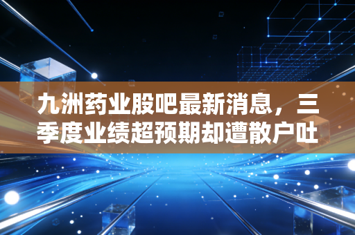 九洲药业股吧最新消息,三季度业绩超预期却遭散户吐槽?CDMO龙头的估值逻辑到底变了吗