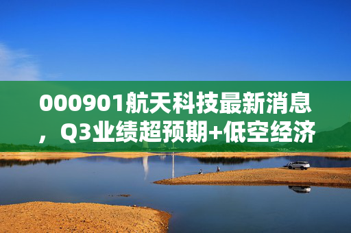 000901航天科技最新消息,Q3业绩超预期+低空经济布局落地,民品业务拐点已到?