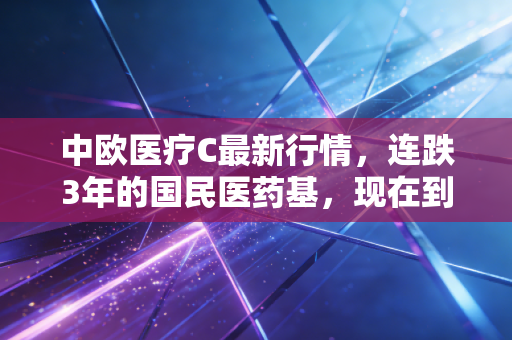 中欧医疗C最新行情，连跌3年的国民医药基，现在到底能不能抄底？