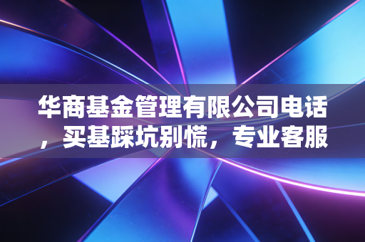 华商基金管理有限公司电话，买基踩坑别慌，专业客服是普通投资者的隐形后盾