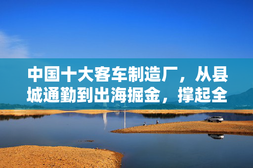 中国十大客车制造厂，从县城通勤到出海掘金，撑起全球商用车半壁江山