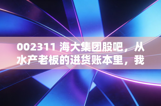 002311 海大集团股吧,从水产老板的进货账本里,我看懂了这家隐形农科龙头的长期逻辑