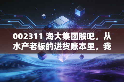 002311 海大集团股吧,从水产老板的进货账本里,我看懂了这家隐形农科龙头的长期逻辑