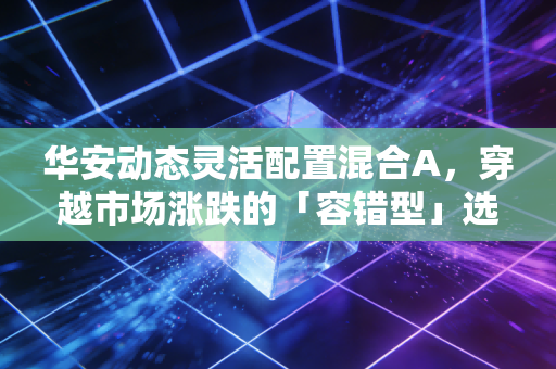 华安动态灵活配置混合A，穿越市场涨跌的「容错型」选手，普通人养基的务实选择？
