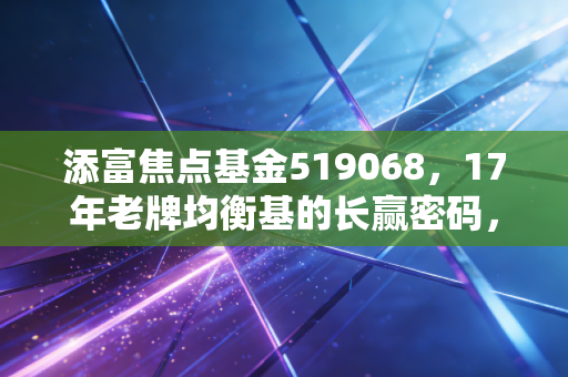 添富焦点基金519068，17年老牌均衡基的长赢密码，普通人拿它理财靠谱吗？