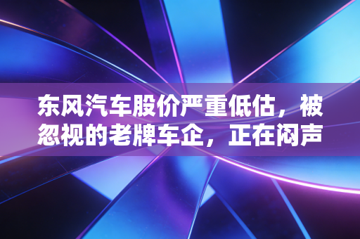 东风汽车股价严重低估,被忽视的老牌车企,正在闷声啃下最肥的市场蛋糕