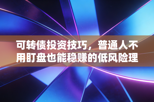 可转债投资技巧，普通人不用盯盘也能稳赚的低风险理财神器全玩法