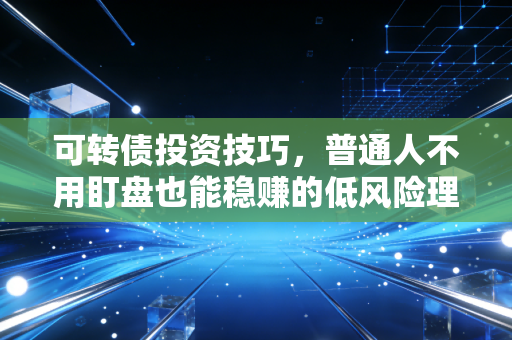 可转债投资技巧，普通人不用盯盘也能稳赚的低风险理财神器全玩法