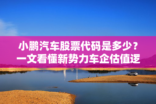 小鹏汽车股票代码是多少?一文看懂新势力车企估值逻辑与普通人上车机会