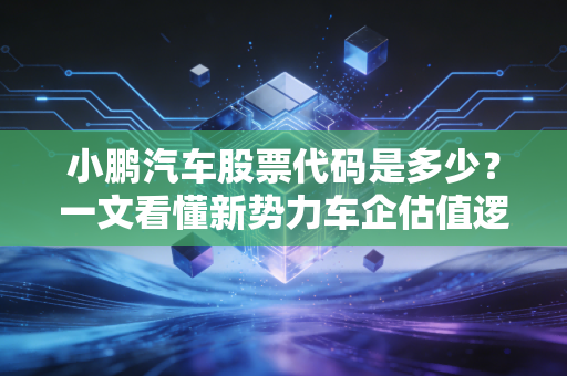 小鹏汽车股票代码是多少?一文看懂新势力车企估值逻辑与普通人上车机会