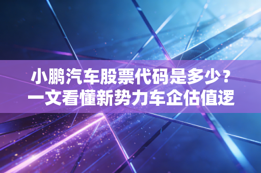 小鹏汽车股票代码是多少？一文看懂新势力车企估值逻辑与普通人上车机会