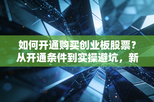 如何开通购买创业板股票？从开通条件到实操避坑，新手一文搞懂不踩雷