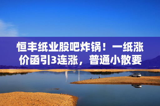 恒丰纸业股吧炸锅！一纸涨价函引3连涨，普通小散要不要追高上车？