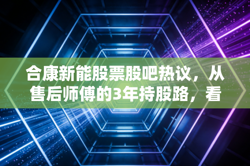 合康新能股票股吧热议，从售后师傅的3年持股路，看新能源小票的正确投资姿势