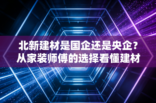 北新建材是国企还是央企?从家装师傅的选择看懂建材龙头的国字号底气