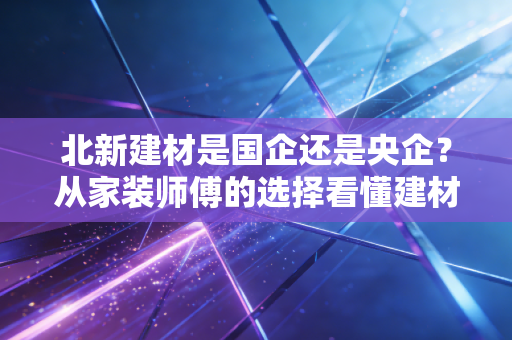 北新建材是国企还是央企？从家装师傅的选择看懂建材龙头的国字号底气