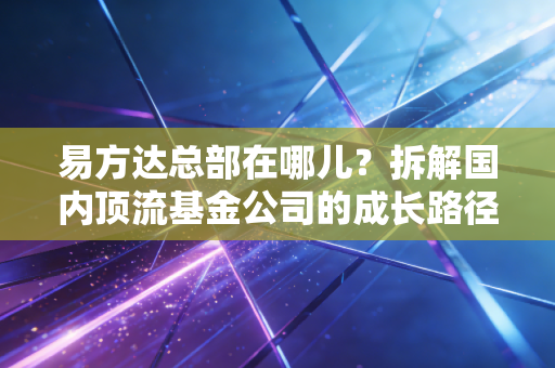 易方达总部在哪儿？拆解国内顶流基金公司的成长路径与普通人投基参考