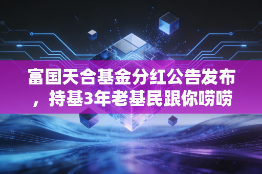 富国天合基金分红公告发布，持基3年老基民跟你唠唠分红的那些实在话