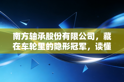 南方轴承股份有限公司，藏在车轮里的隐形冠军，读懂中国制造的慢生意逻辑