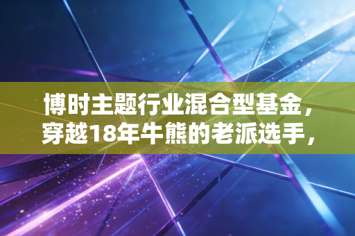 博时主题行业混合型基金,穿越18年牛熊的老派选手,真的适合普通人躺平吗?