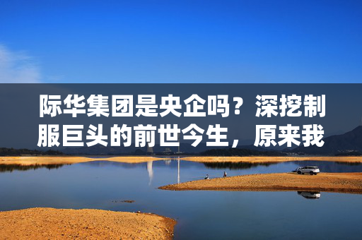 际华集团是央企吗?深挖制服巨头的前世今生,原来我们的生活早就被它包围