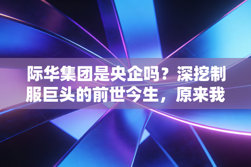 际华集团是央企吗？深挖制服巨头的前世今生，原来我们的生活早就被它包围