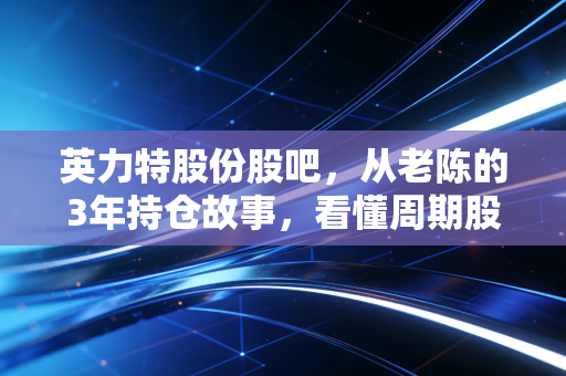 英力特股份股吧，从老陈的3年持仓故事，看懂周期股的熬与逃
