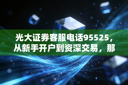 光大证券客服电话95525，从新手开户到资深交易，那些你不知道的客服隐藏用法