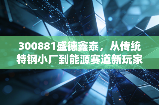 300881盛德鑫泰,从传统特钢小厂到能源赛道新玩家,普通散户能吃到这波产业红利吗?