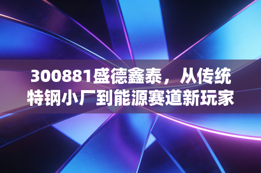 300881盛德鑫泰，从传统特钢小厂到能源赛道新玩家，普通散户能吃到这波产业红利吗？
